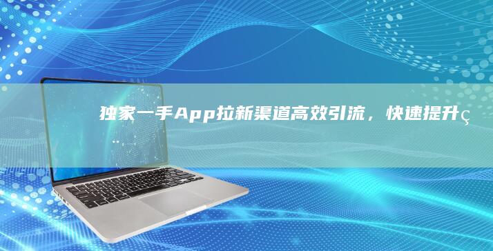 独家一手App拉新渠道：高效引流，快速提升用户增长